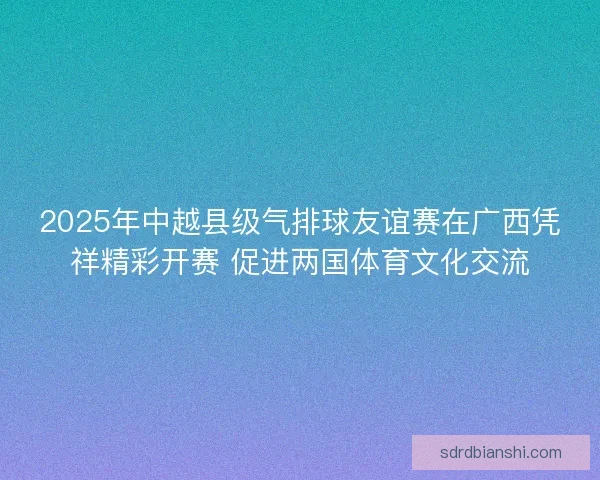 2025年中越县级气排球友谊赛在广西凭祥精彩开赛 促进两国体育文化交流
