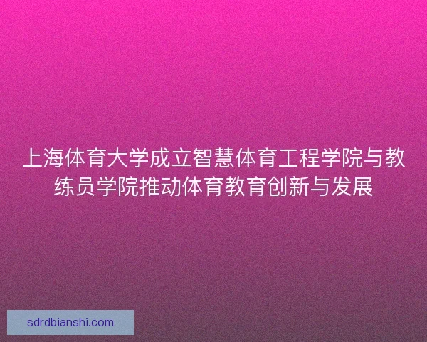 上海体育大学成立智慧体育工程学院与教练员学院推动体育教育创新与发展