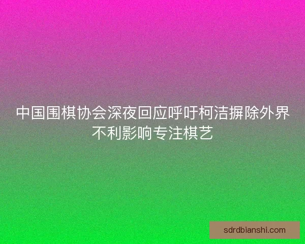中国围棋协会深夜回应呼吁柯洁摒除外界不利影响专注棋艺